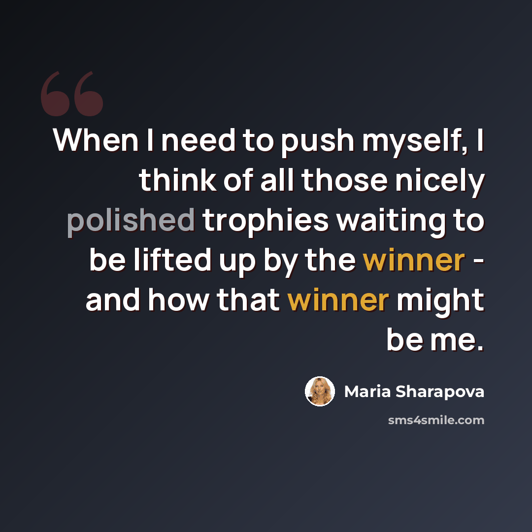 “When I need to push myself, I think of all those nicely polished trophies waiting to be lifted up by the winner - and how that winner might be me.” quote by Maria Sharapova