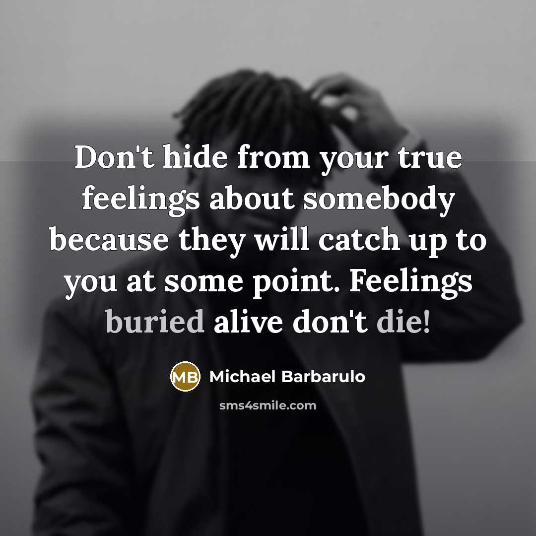 “Don't hide from your true feelings about somebody because they will catch up to you at some point. Feelings buried alive don't die!” quote by Michael Barbarulo