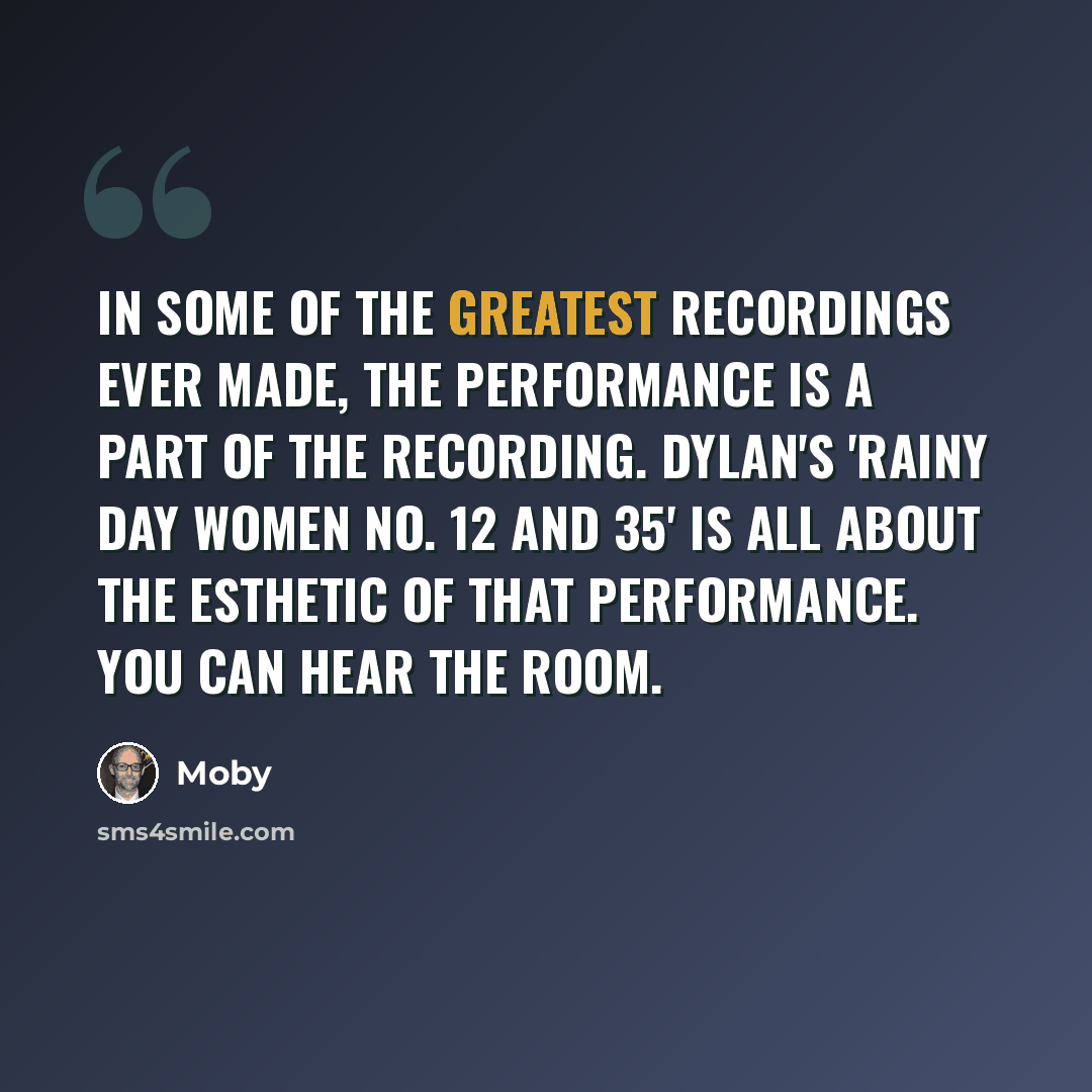 “In some of the greatest recordings ever made, the performance is a part of the recording. Dylan's 'Rainy Day Women No. 12 and 35' is all about the esthetic of that performance. You can hear the room.” quote by Moby