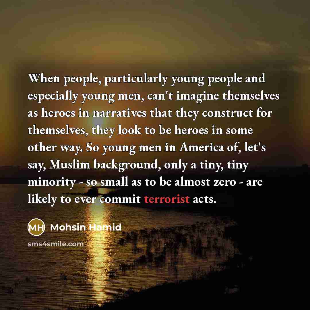 “When people, particularly young people and especially young men, can't imagine themselves as heroes in narratives that they construct for themselves, they look to be heroes in some other way. So young men in America of, let's say, Muslim background, only a tiny, tiny minority - so small as to be…” quote by Mohsin Hamid