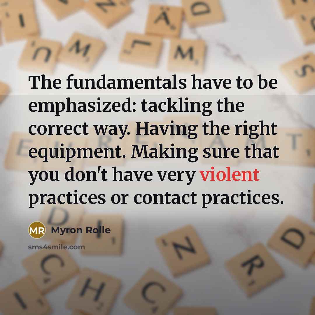 “The fundamentals have to be emphasized: tackling the correct way. Having the right equipment. Making sure that you don't have very violent practices or contact practices.” quote by Myron Rolle