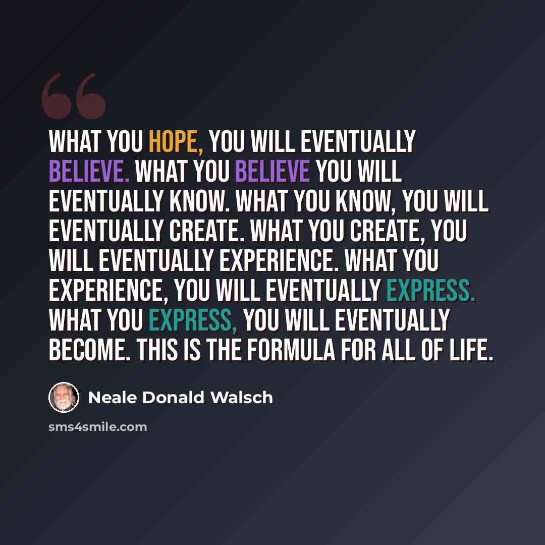 “What you hope, you will eventually believe. What you believe you will eventually know. What you know, you will eventually create. What you create, you will eventually experience. What you experience, you will eventually express. What you express, you will eventually become. This is the formula for…” quote by Neale Donald Walsch