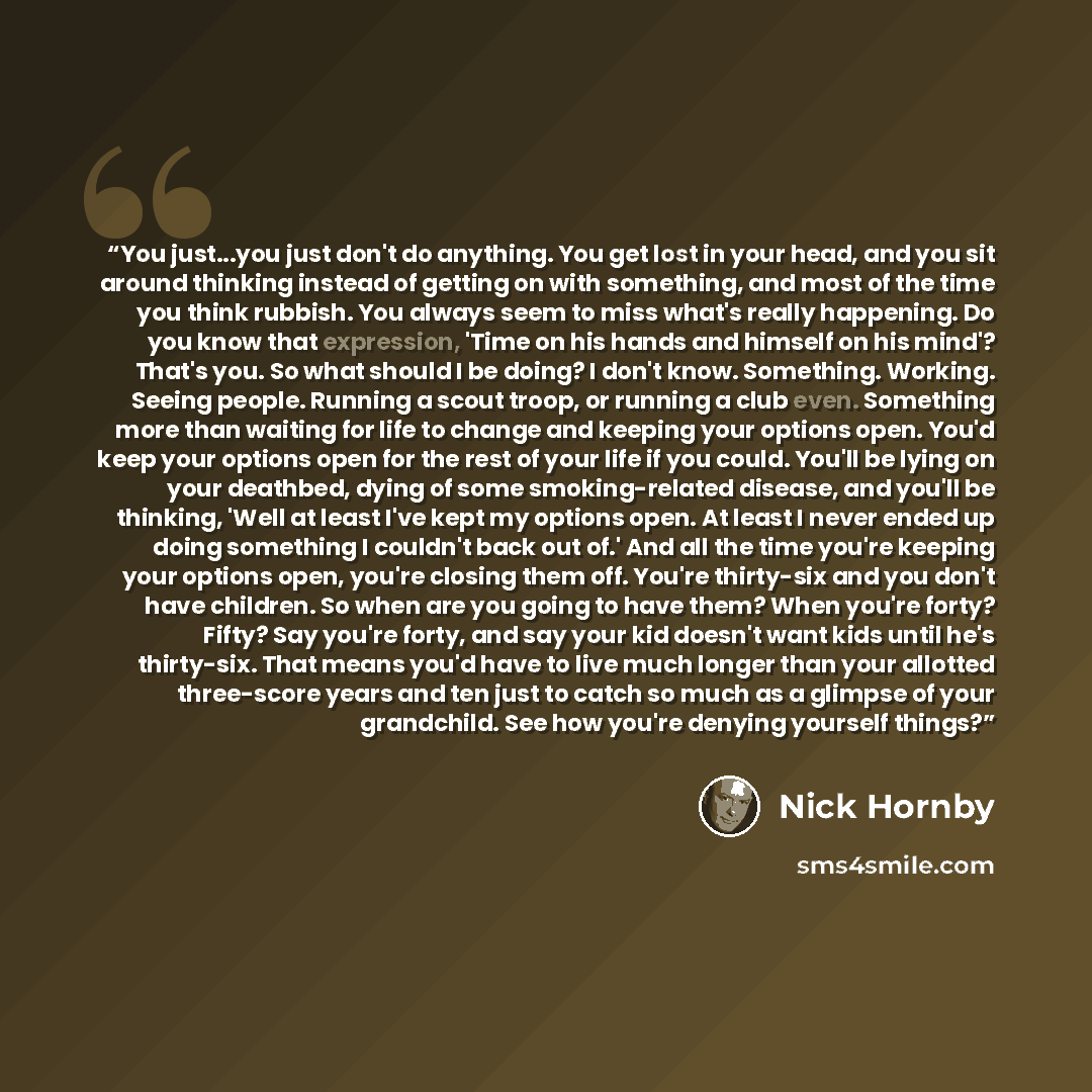 “You just...you just don't do anything. You get lost in your head, and you sit around thinking instead of getting on with something, and most of the time you think rubbish. You always seem to miss what's really happening. Do you know that expression, 'Time on his hands and himself on his mind'?…” quote by Nick Hornby