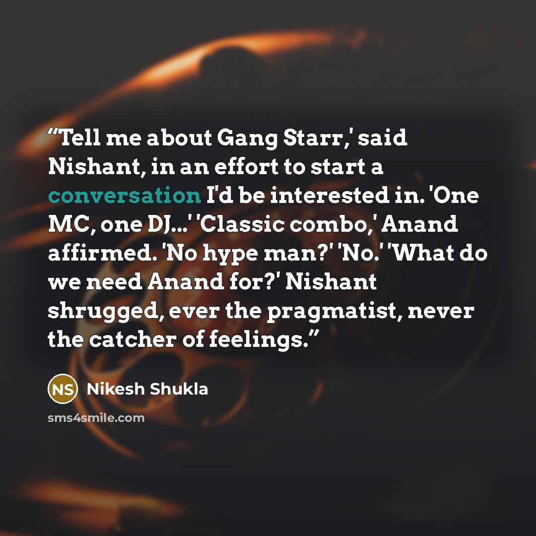 “Tell me about Gang Starr,' said Nishant, in an effort to start a conversation I'd be interested in. 'One MC, one DJ...' 'Classic combo,' Anand affirmed. 'No hype man?' 'No.' 'What do we need Anand for?' Nishant shrugged, ever the pragmatist, never the catcher of feelings.” quote by Nikesh Shukla