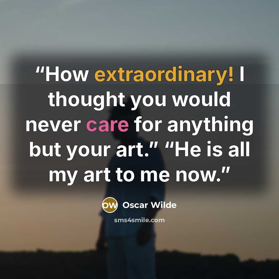 “How extraordinary! I thought you would never care for anything but your art.” “He is all my art to me now.” quote by Oscar Wilde