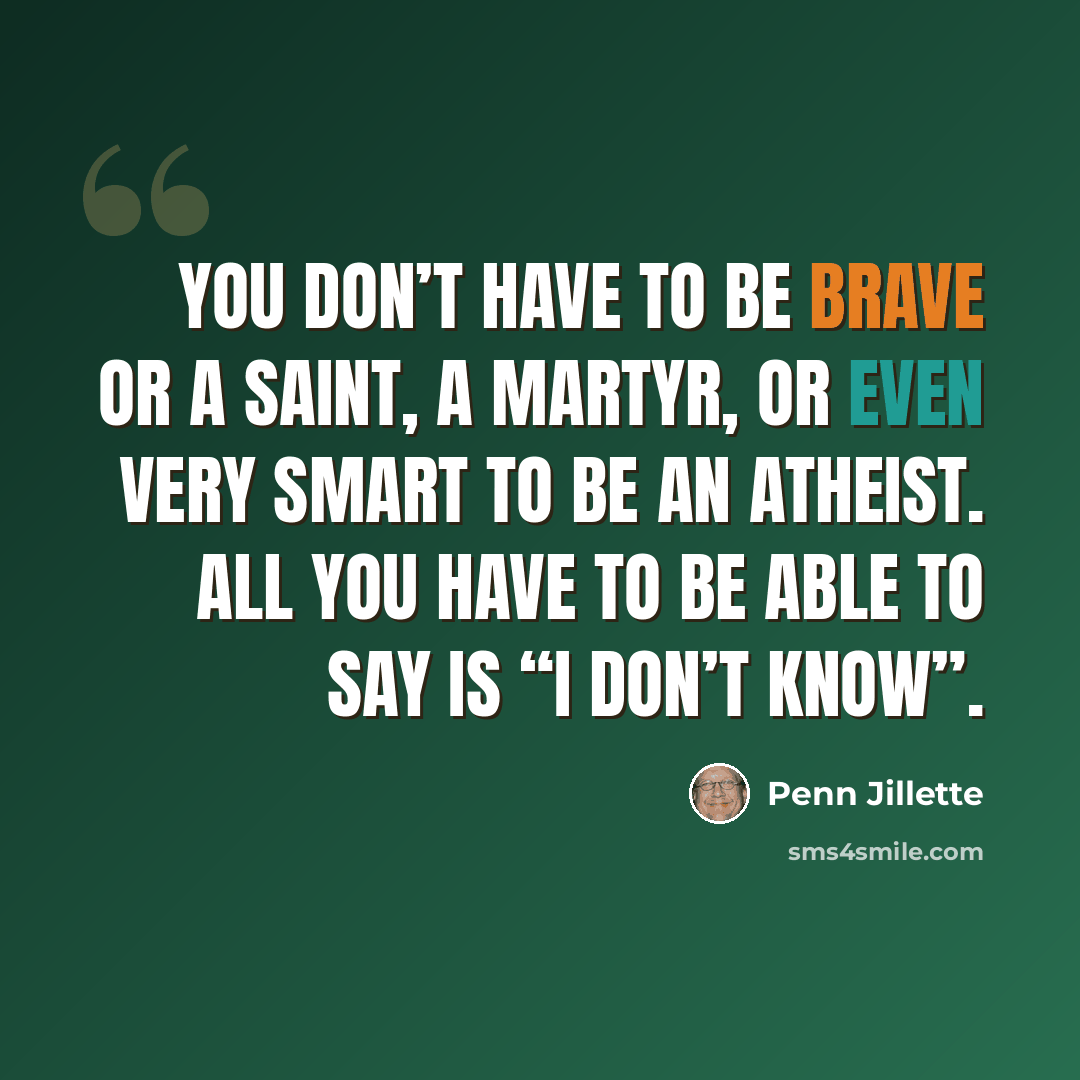 “You don’t have to be brave or a saint, a martyr, or even very smart to be an atheist. All you have to be able to say is “I don’t know”.” quote by Penn Jillette