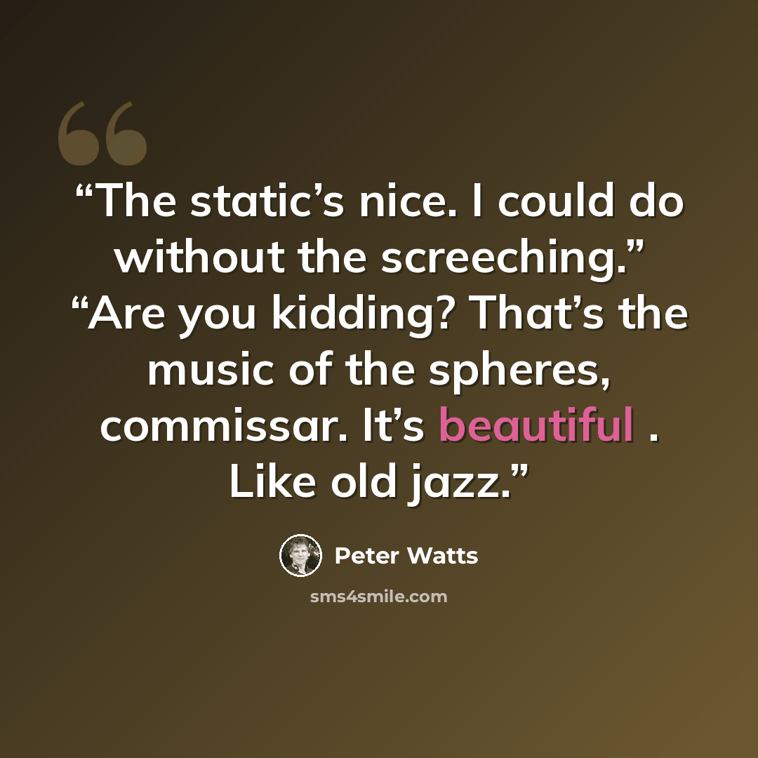 “The static’s nice. I could do without the screeching.” “Are you kidding? That’s the music of the spheres, commissar. It’s beautiful . Like old jazz.” quote by Peter Watts