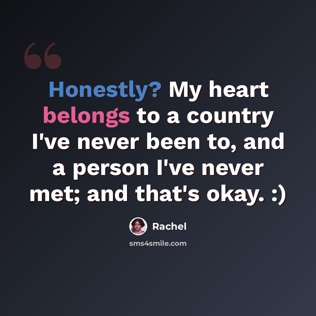“Honestly? My heart belongs to a country I've never been to, and a person I've never met; and that's okay. :)” quote by Rachel