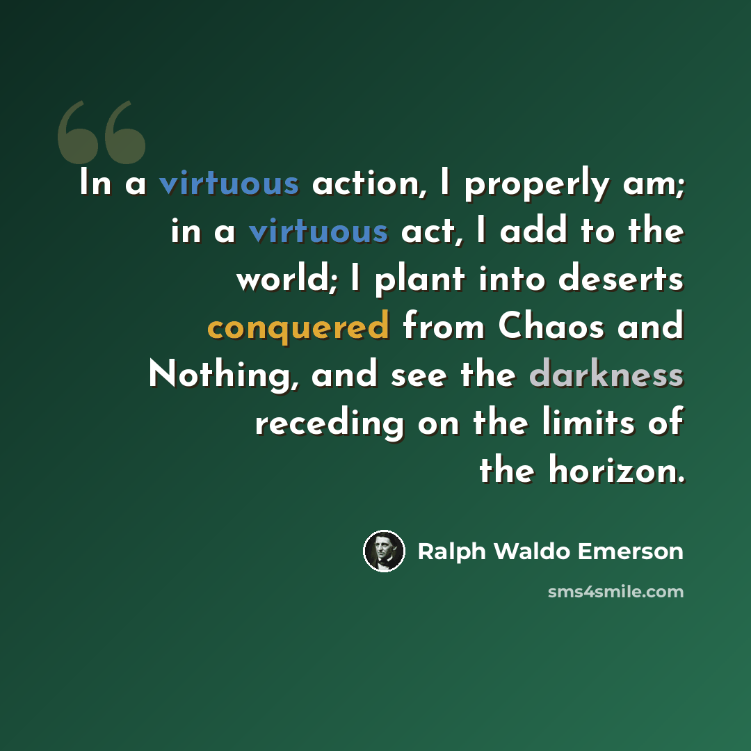 “In a virtuous action, I properly am; in a virtuous act, I add to the world; I plant into deserts conquered from Chaos and Nothing, and see the darkness receding on the limits of the horizon.” quote by Ralph Waldo Emerson