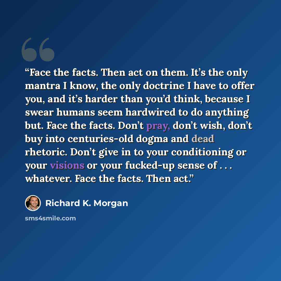 “Face the facts. Then act on them. It’s the only mantra I know, the only doctrine I have to offer you, and it’s harder than you’d think, because I swear humans seem hardwired to do anything but. Face the facts. Don’t pray, don’t wish, don’t buy into centuries-old dogma and dead rhetoric. Don’t give…” quote by Richard K. Morgan