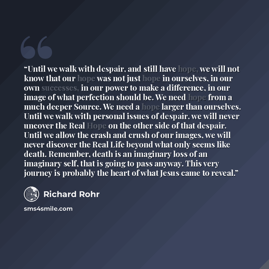 “Until we walk with despair, and still have hope, we will not know that our hope was not just hope in ourselves, in our own successes, in our power to make a difference, in our image of what perfection should be. We need hope from a much deeper Source. We need a hope larger than ourselves. Until we…” quote by Richard Rohr