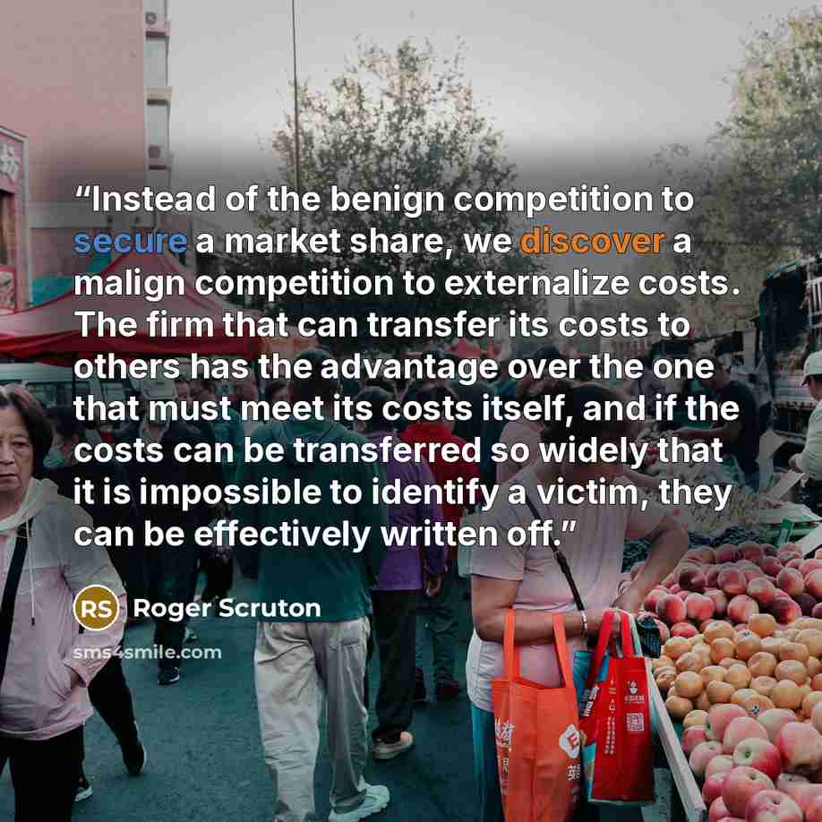 “Instead of the benign competition to secure a market share, we discover a malign competition to externalize costs. The firm that can transfer its costs to others has the advantage over the one that must meet its costs itself, and if the costs can be transferred so widely that it is impossible to…” quote by Roger Scruton