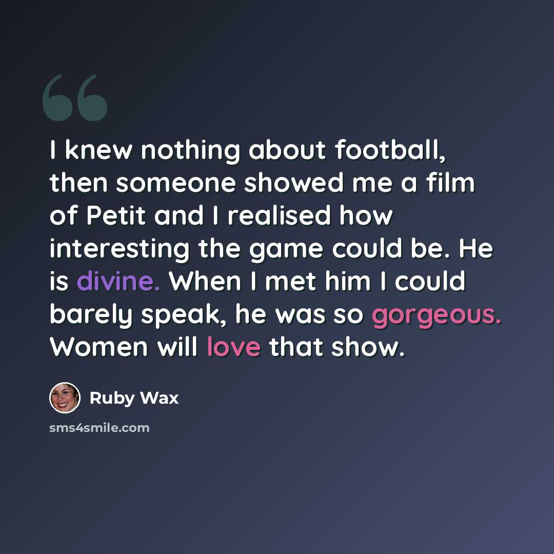 “I knew nothing about football, then someone showed me a film of Petit and I realised how interesting the game could be. He is divine. When I met him I could barely speak, he was so gorgeous. Women will love that show.” quote by Ruby Wax
