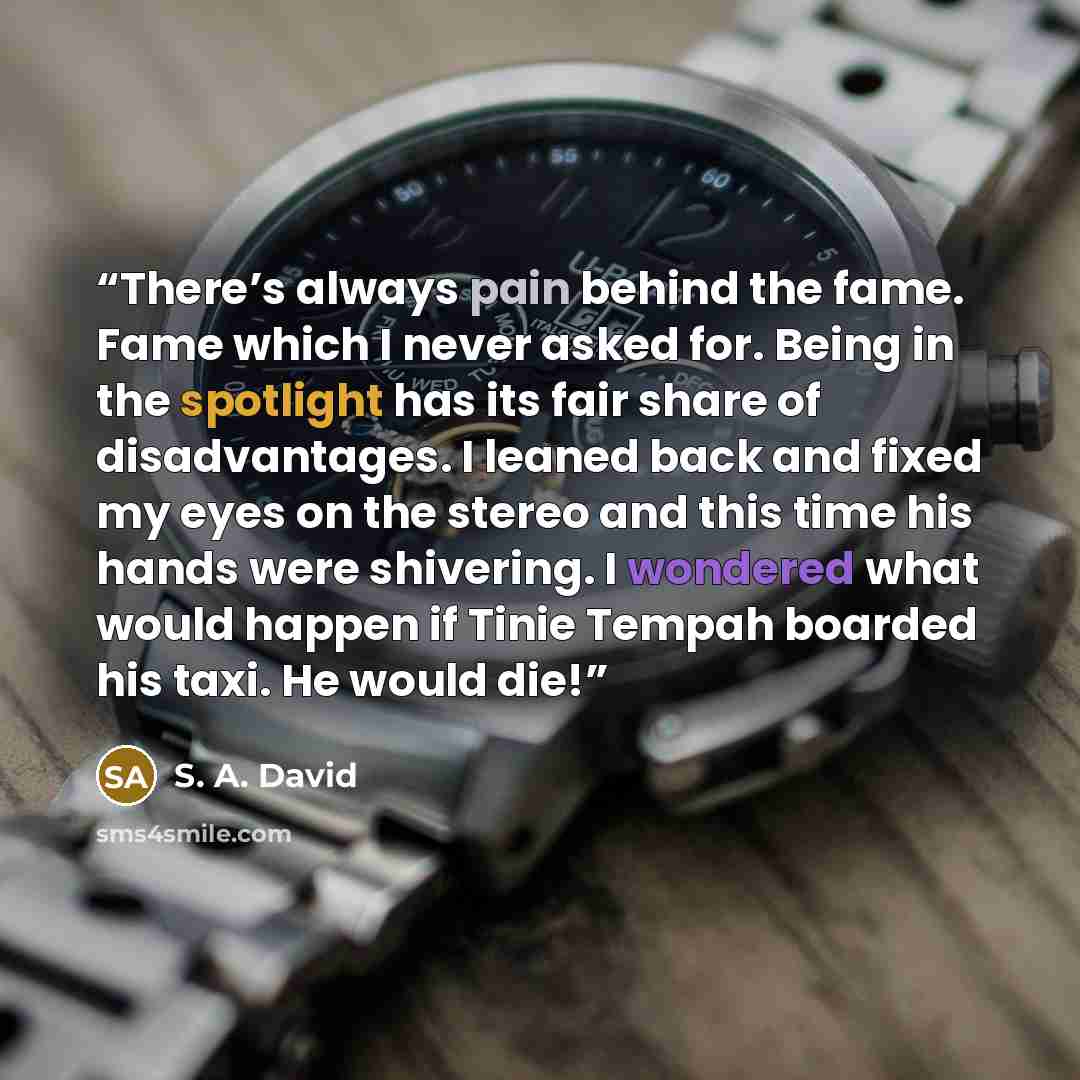 “There’s always pain behind the fame. Fame which I never asked for. Being in the spotlight has its fair share of disadvantages. I leaned back and fixed my eyes on the stereo and this time his hands were shivering. I wondered what would happen if Tinie Tempah boarded his taxi. He would die!” quote by S. A. David