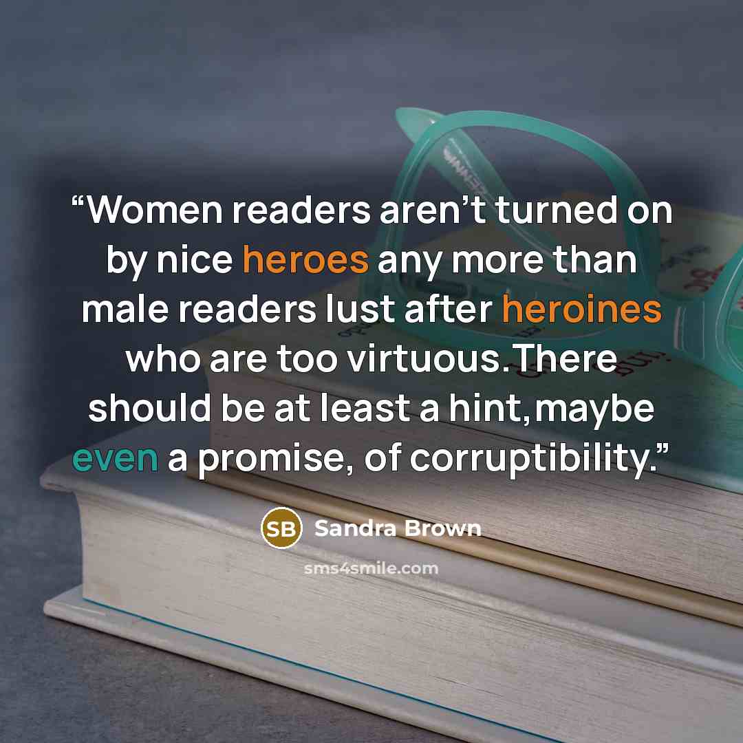 “Women readers aren't turned on by nice heroes any more than male readers lust after heroines who are too virtuous.There should be at least a hint,maybe even a promise, of corruptibility.” quote by Sandra Brown