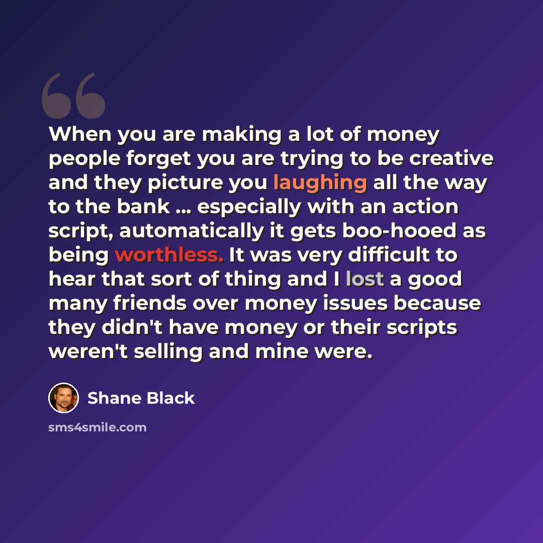 “When you are making a lot of money people forget you are trying to be creative and they picture you laughing all the way to the bank ... especially with an action script, automatically it gets boo-hooed as being worthless. It was very difficult to hear that sort of thing and I lost a good many…” quote by Shane Black