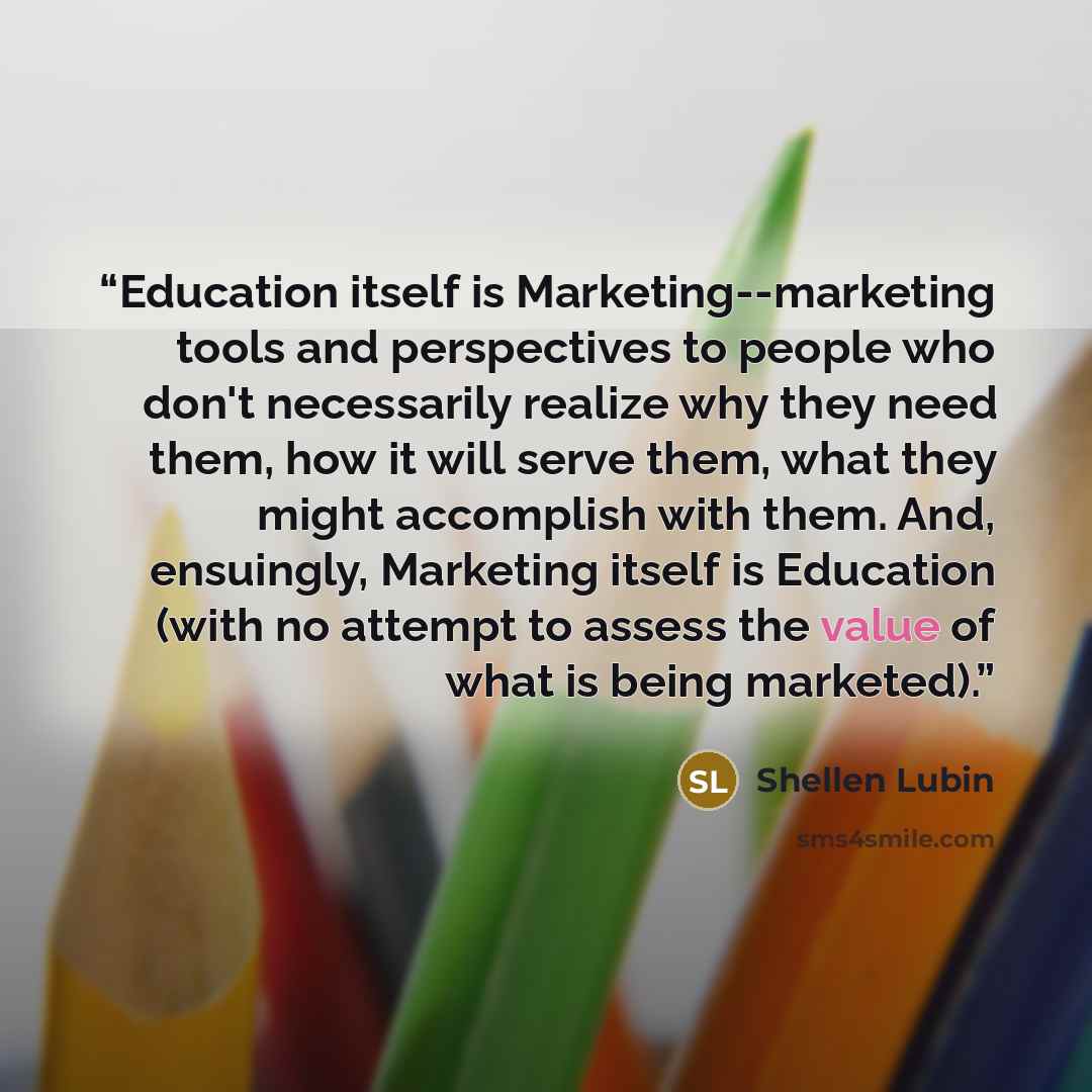 “Education itself is Marketing--marketing tools and perspectives to people who don't necessarily realize why they need them, how it will serve them, what they might accomplish with them. And, ensuingly, Marketing itself is Education (with no attempt to assess the value of what is being marketed).” quote by Shellen Lubin