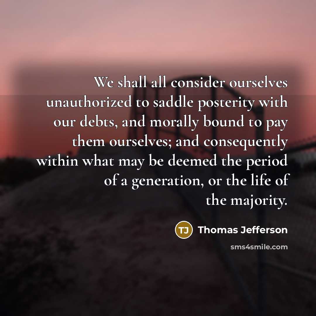 “We shall all consider ourselves unauthorized to saddle posterity with our debts, and morally bound to pay them ourselves; and consequently within what may be deemed the period of a generation, or the life of the majority.” quote by Thomas Jefferson