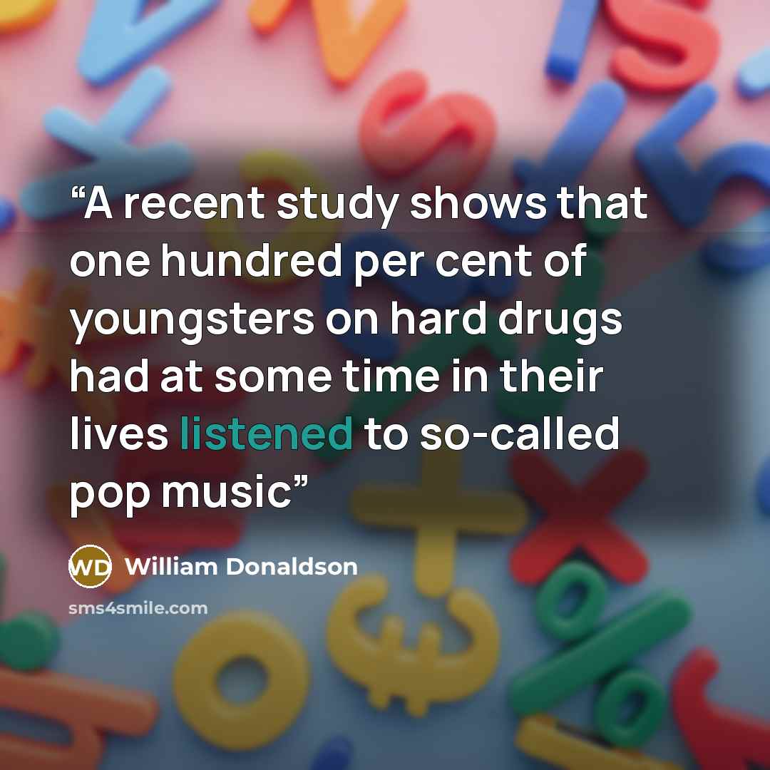 “A recent study shows that one hundred per cent of youngsters on hard drugs had at some time in their lives listened to so-called pop music” quote by William Donaldson