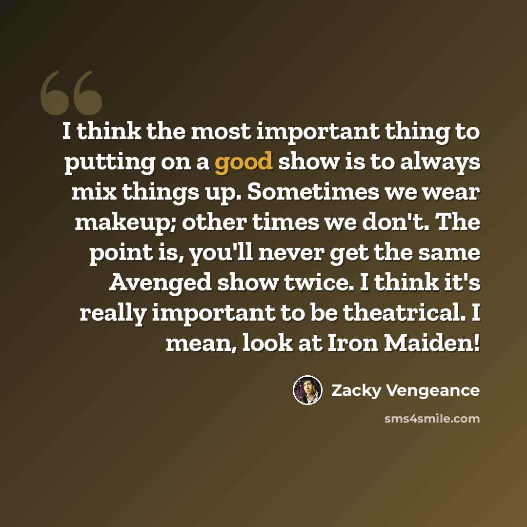 “I think the most important thing to putting on a good show is to always mix things up. Sometimes we wear makeup; other times we don't. The point is, you'll never get the same Avenged show twice. I think it's really important to be theatrical. I mean, look at Iron Maiden!” quote by Zacky Vengeance