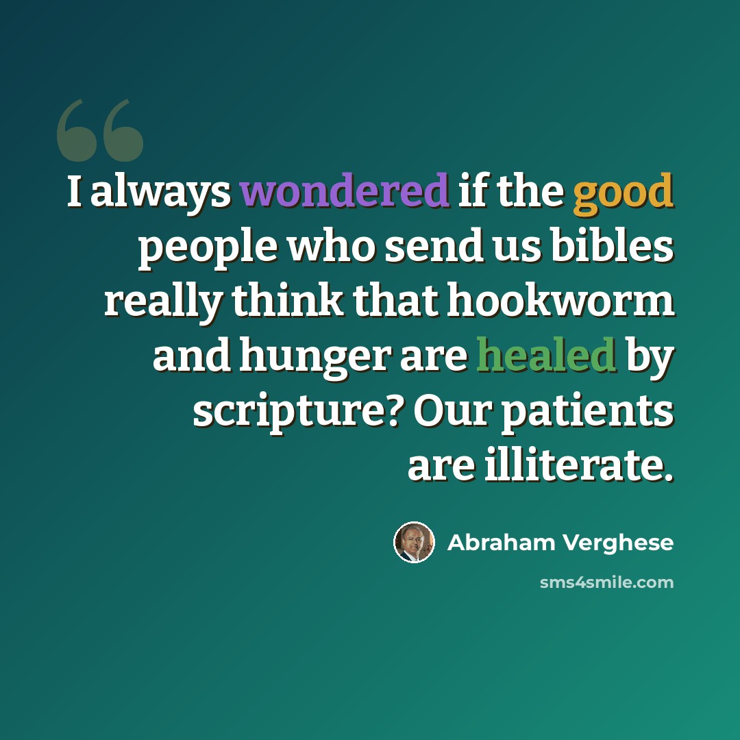 “I always wondered if the good people who send us bibles really think that hookworm and hunger are healed by scripture? Our patients are illiterate.” quote by Abraham Verghese