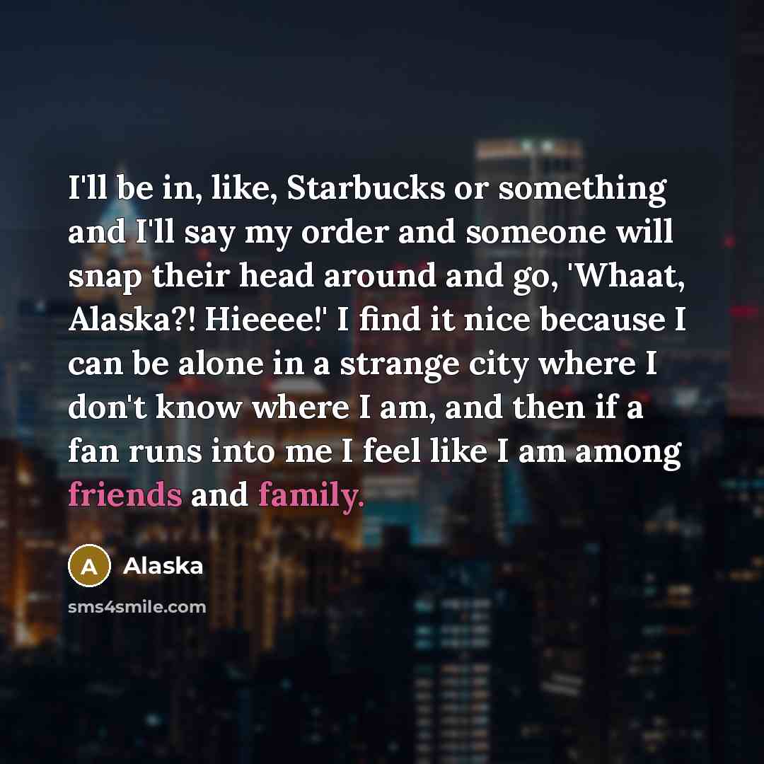“I'll be in, like, Starbucks or something and I'll say my order and someone will snap their head around and go, 'Whaat, Alaska?! Hieeee!' I find it nice because I can be alone in a strange city where I don't know where I am, and then if a fan runs into me I feel like I am among friends and family.” quote by Alaska