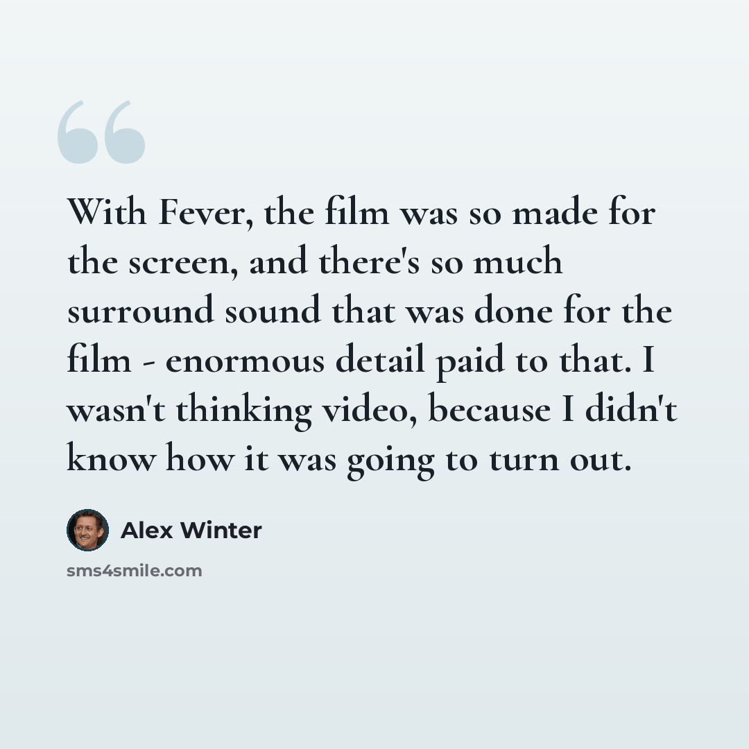 “With Fever, the film was so made for the screen, and there's so much surround sound that was done for the film - enormous detail paid to that. I wasn't thinking video, because I didn't know how it was going to turn out.” quote by Alex Winter