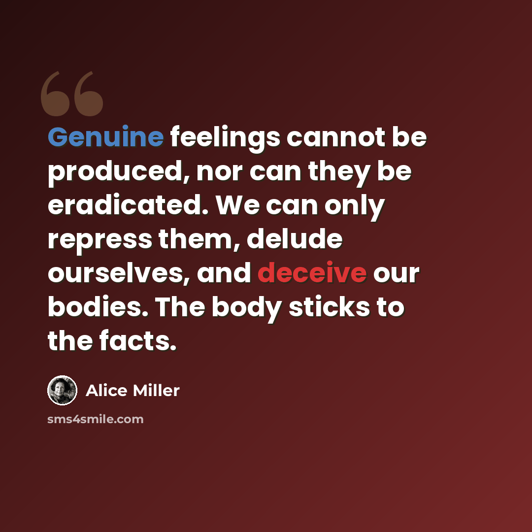 “Genuine feelings cannot be produced, nor can they be eradicated. We can only repress them, delude ourselves, and deceive our bodies. The body sticks to the facts.” quote by Alice Miller