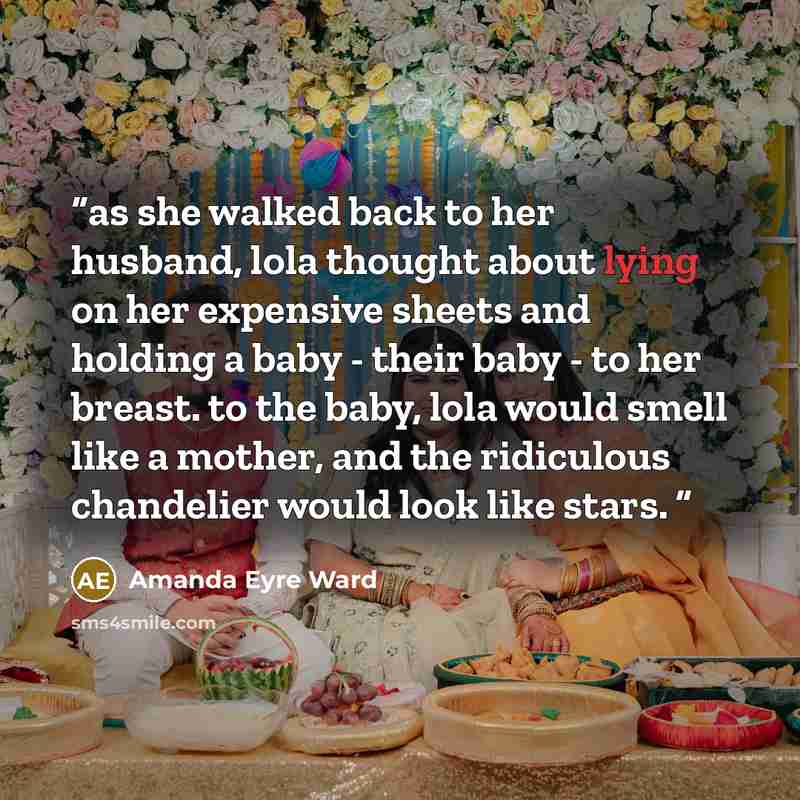 “as she walked back to her husband, lola thought about lying on her expensive sheets and holding a baby - their baby - to her breast. to the baby, lola would smell like a mother, and the ridiculous chandelier would look like stars.” quote by Amanda Eyre Ward