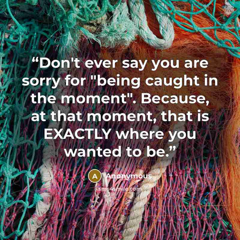 “Don't ever say you are sorry for "being caught in the moment". Because, at that moment, that is EXACTLY where you wanted to be.” quote by Anonymous