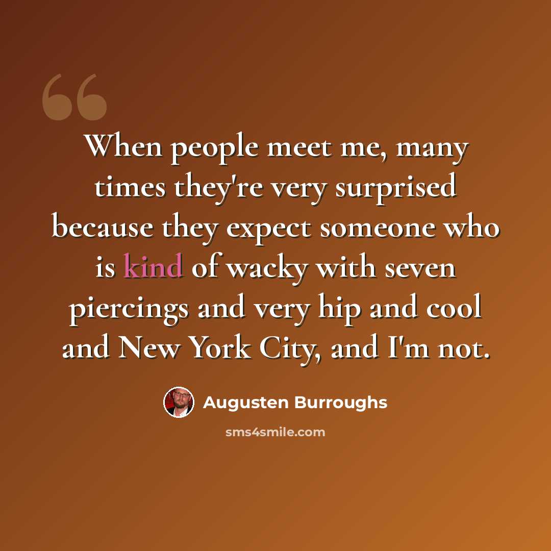 “When people meet me, many times they're very surprised because they expect someone who is kind of wacky with seven piercings and very hip and cool and New York City, and I'm not.” quote by Augusten Burroughs