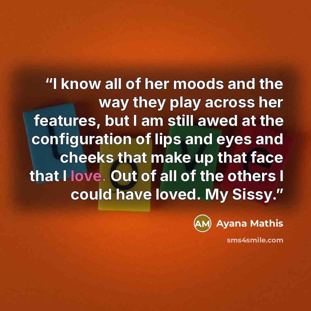 “I know all of her moods and the way they play across her features, but I am still awed at the configuration of lips and eyes and cheeks that make up that face that I love. Out of all of the others I could have loved. My Sissy.” quote by Ayana Mathis