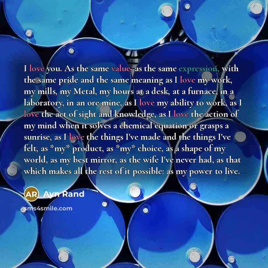 “I love you. As the same value, as the same expression, with the same pride and the same meaning as I love my work, my mills, my Metal, my hours at a desk, at a furnace, in a laboratory, in an ore mine, as I love my ability to work, as I love the act of sight and knowledge, as I love the action of…” quote by Ayn Rand