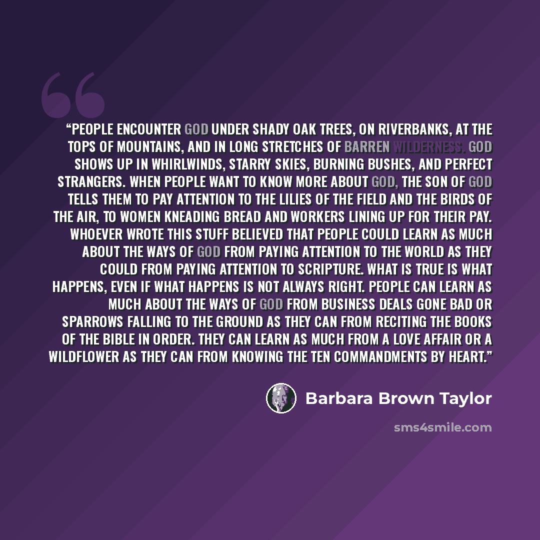 “People encounter God under shady oak trees, on riverbanks, at the tops of mountains, and in long stretches of barren wilderness. God shows up in whirlwinds, starry skies, burning bushes, and perfect strangers. When people want to know more about God, the son of God tells them to pay attention to…” quote by Barbara Brown Taylor