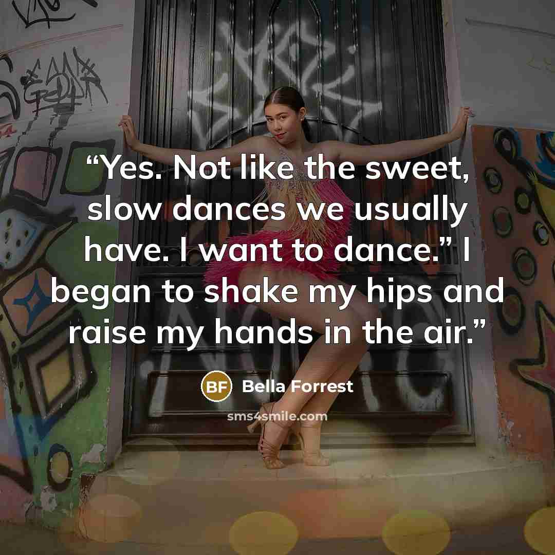 “Yes. Not like the sweet, slow dances we usually have. I want to dance.” I began to shake my hips and raise my hands in the air.” quote by Bella Forrest