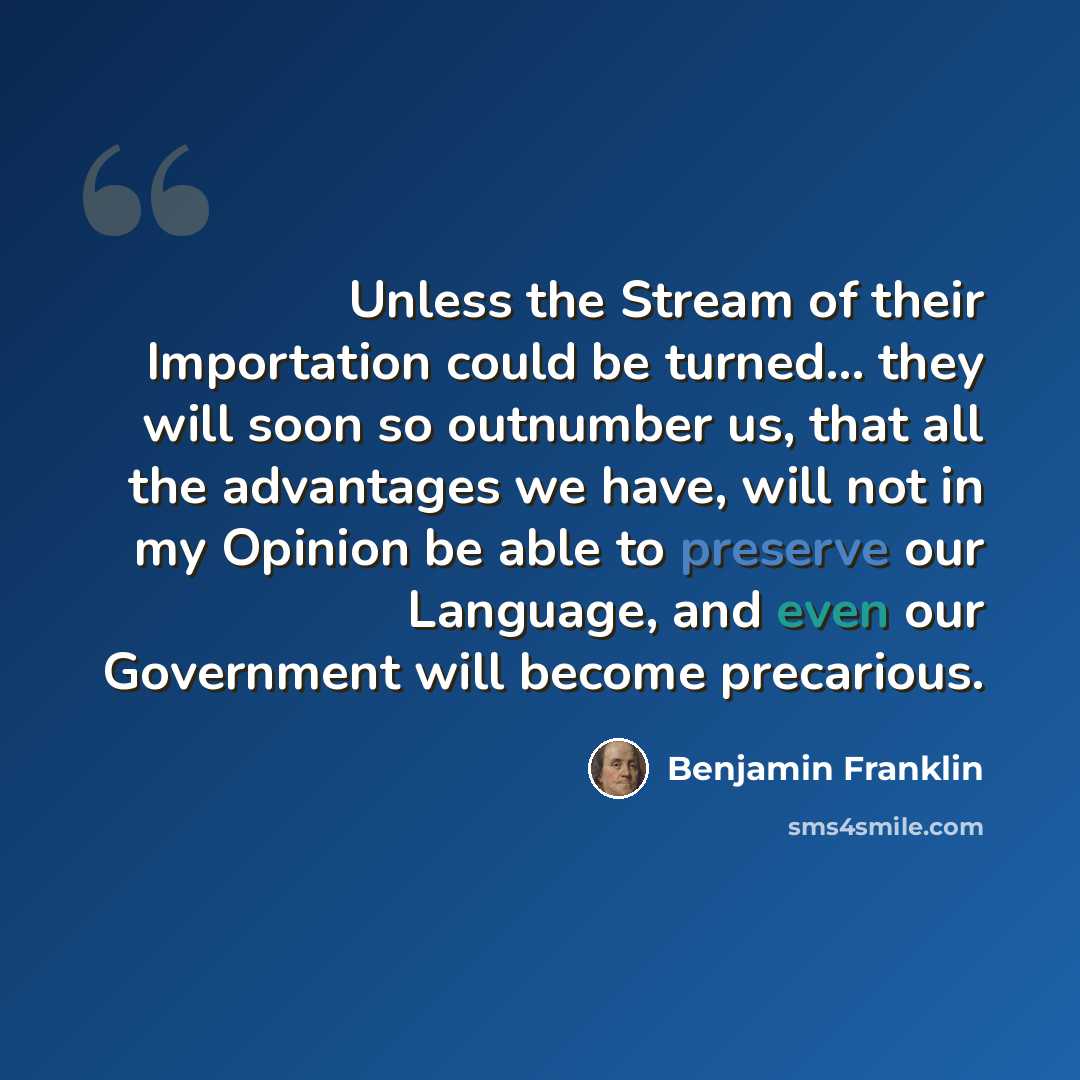 “Unless the Stream of their Importation could be turned... they will soon so outnumber us, that all the advantages we have, will not in my Opinion be able to preserve our Language, and even our Government will become precarious.” quote by Benjamin Franklin