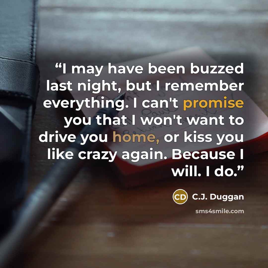 “I may have been buzzed last night, but I remember everything. I can't promise you that I won't want to drive you home, or kiss you like crazy again. Because I will. I do.” quote by C.J. Duggan