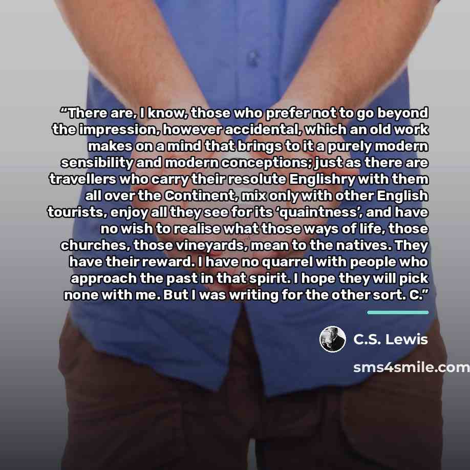 “There are, I know, those who prefer not to go beyond the impression, however accidental, which an old work makes on a mind that brings to it a purely modern sensibility and modern conceptions; just as there are travellers who carry their resolute Englishry with them all over the Continent, mix…” quote by C.S. Lewis