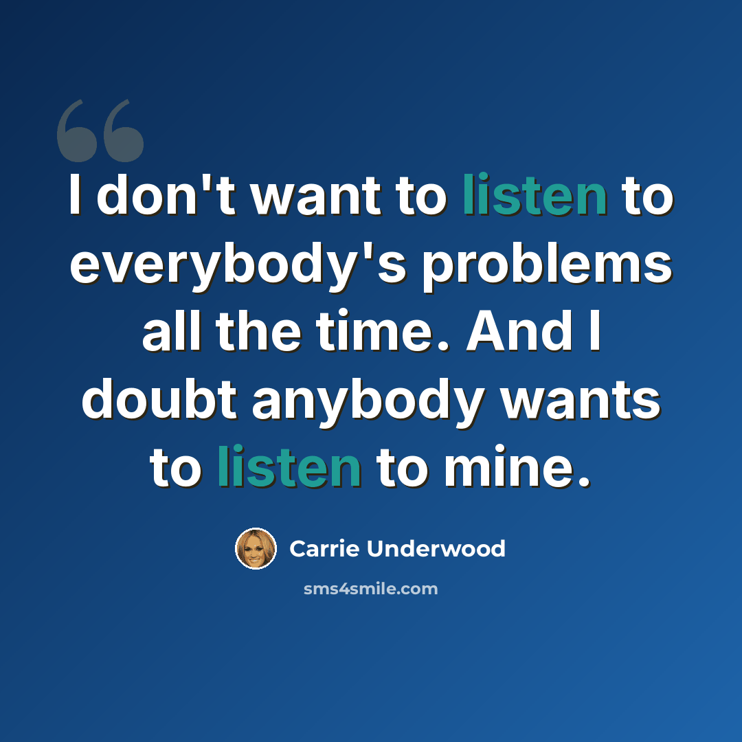 “I don't want to listen to everybody's problems all the time. And I doubt anybody wants to listen to mine.” quote by Carrie Underwood
