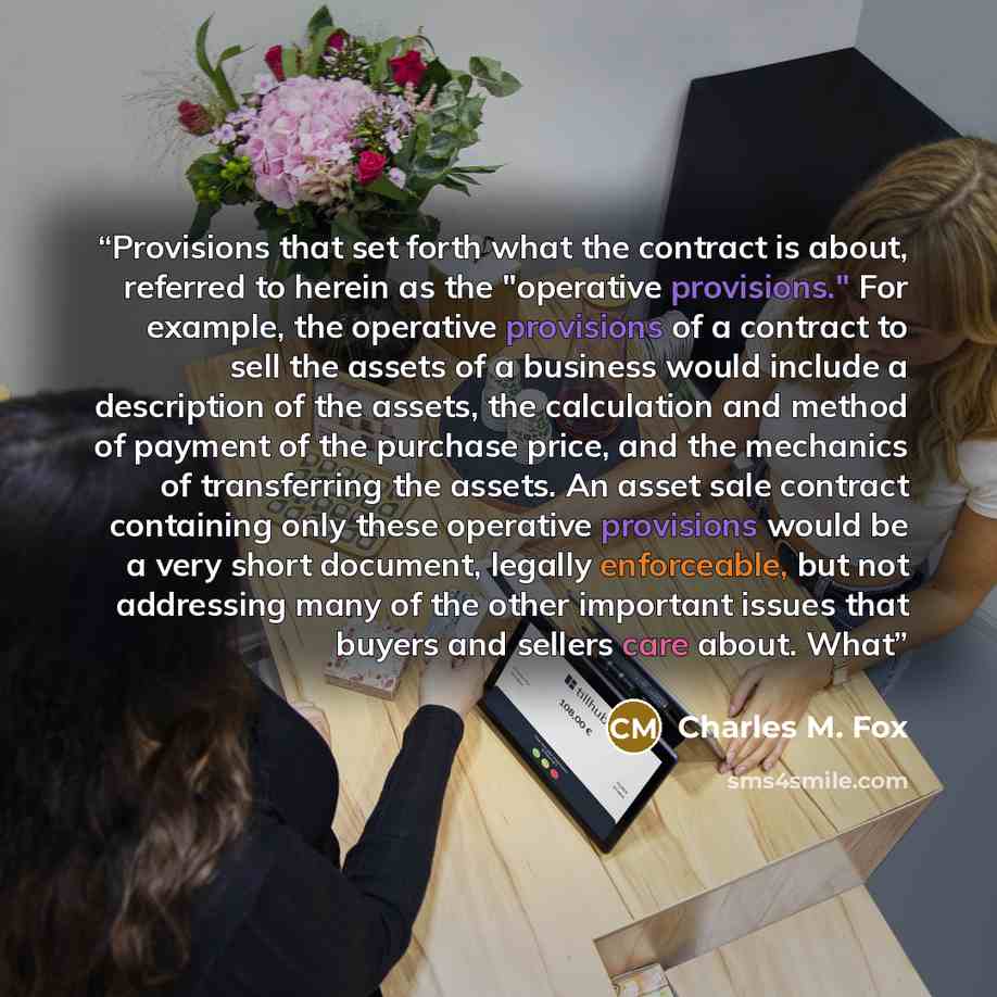 “Provisions that set forth what the contract is about, referred to herein as the "operative provisions." For example, the operative provisions of a contract to sell the assets of a business would include a description of the assets, the calculation and method of payment of the purchase price, and…” quote by Charles M. Fox
