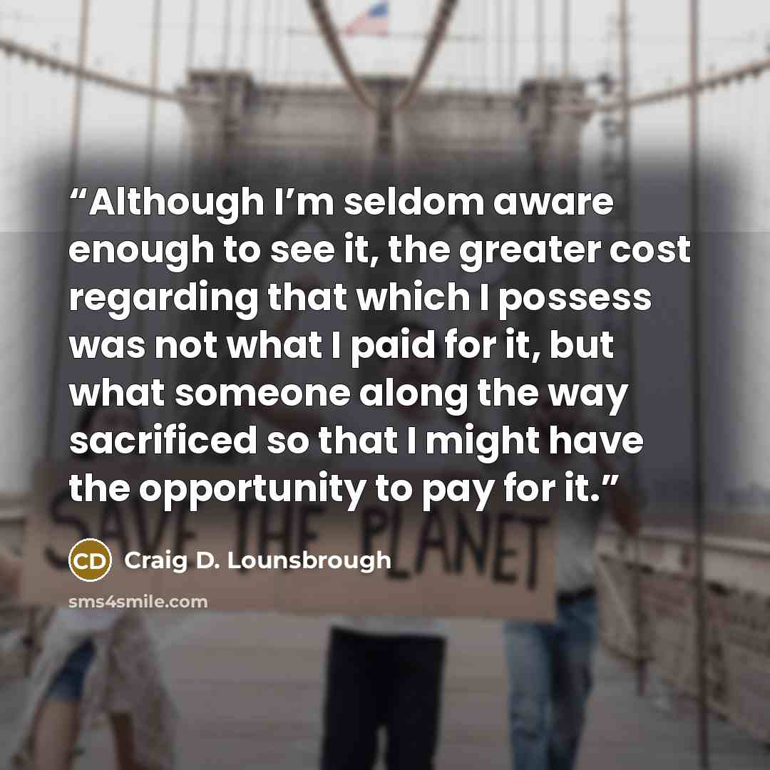 “Although I’m seldom aware enough to see it, the greater cost regarding that which I possess was not what I paid for it, but what someone along the way sacrificed so that I might have the opportunity to pay for it.” quote by Craig D. Lounsbrough