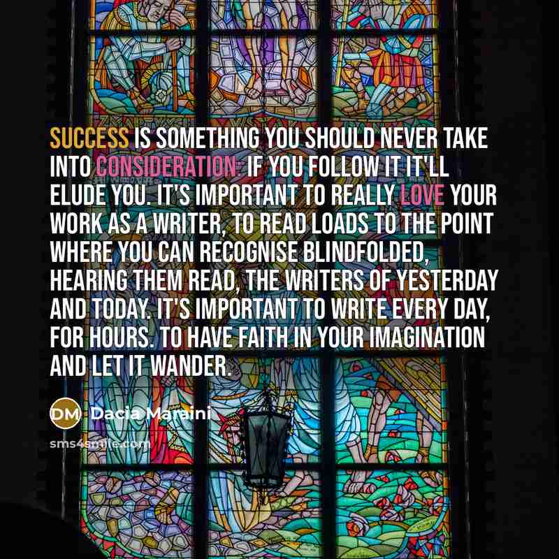 “Success is something you should never take into consideration: if you follow it it'll elude you. It's important to really love your work as a writer, to read loads to the point where you can recognise blindfolded, hearing them read, the writers of yesterday and today. It's important to write every…” quote by Dacia Maraini