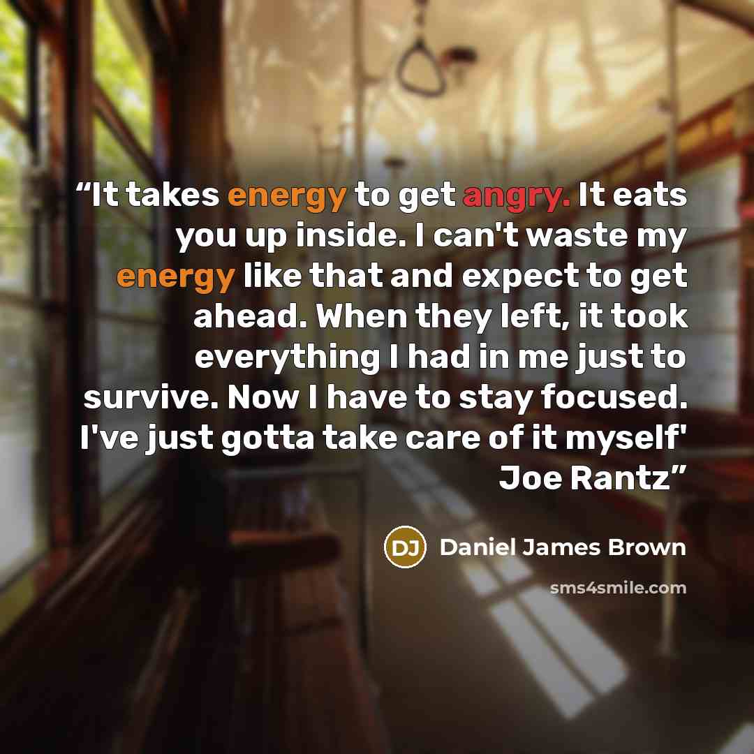 “It takes energy to get angry. It eats you up inside. I can't waste my energy like that and expect to get ahead. When they left, it took everything I had in me just to survive. Now I have to stay focused. I've just gotta take care of it myself' Joe Rantz” quote by Daniel James Brown