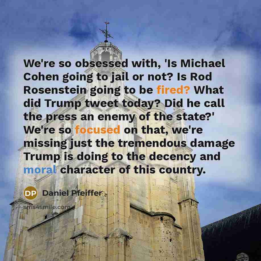 “We're so obsessed with, 'Is Michael Cohen going to jail or not? Is Rod Rosenstein going to be fired? What did Trump tweet today? Did he call the press an enemy of the state?' We're so focused on that, we're missing just the tremendous damage Trump is doing to the decency and moral character of…” quote by Daniel Pfeiffer