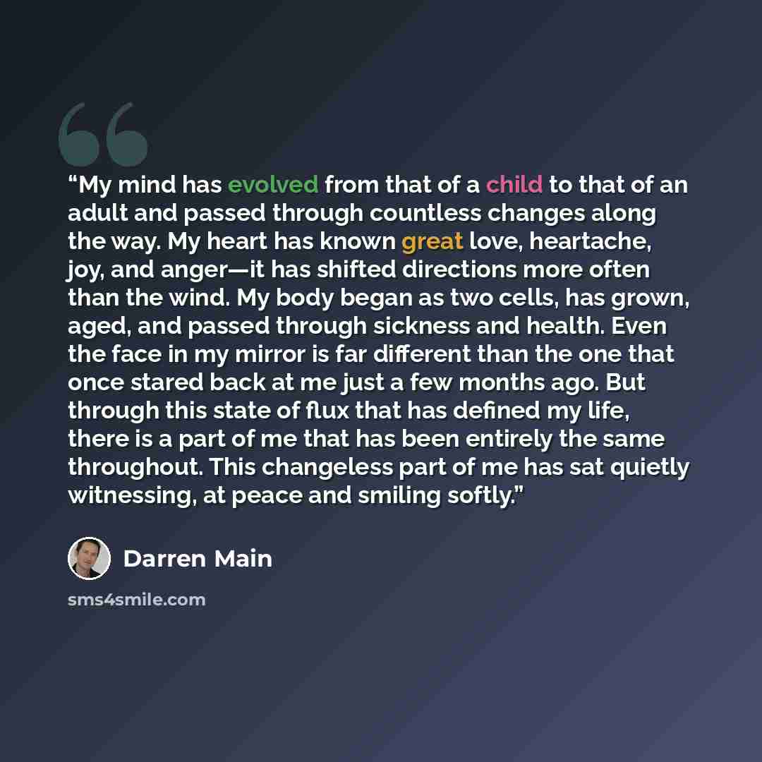 “My mind has evolved from that of a child to that of an adult and passed through countless changes along the way. My heart has known great love, heartache, joy, and anger—it has shifted directions more often than the wind. My body began as two cells, has grown, aged, and passed through sickness and…” quote by Darren Main