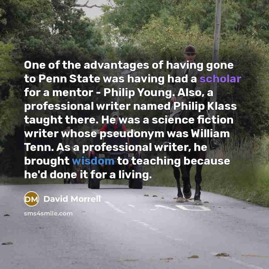 “One of the advantages of having gone to Penn State was having had a scholar for a mentor - Philip Young. Also, a professional writer named Philip Klass taught there. He was a science fiction writer whose pseudonym was William Tenn. As a professional writer, he brought wisdom to teaching because…” quote by David Morrell
