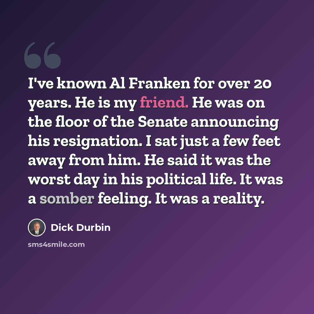 “I've known Al Franken for over 20 years. He is my friend. He was on the floor of the Senate announcing his resignation. I sat just a few feet away from him. He said it was the worst day in his political life. It was a somber feeling. It was a reality.” quote by Dick Durbin