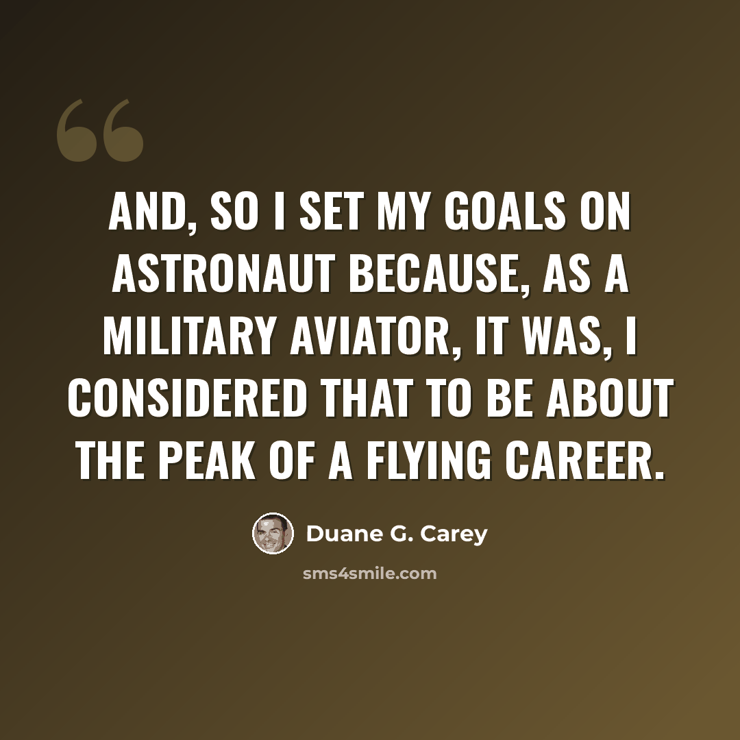 “And, so I set my goals on astronaut because, as a military aviator, it was, I considered that to be about the peak of a flying career.” quote by Duane G. Carey