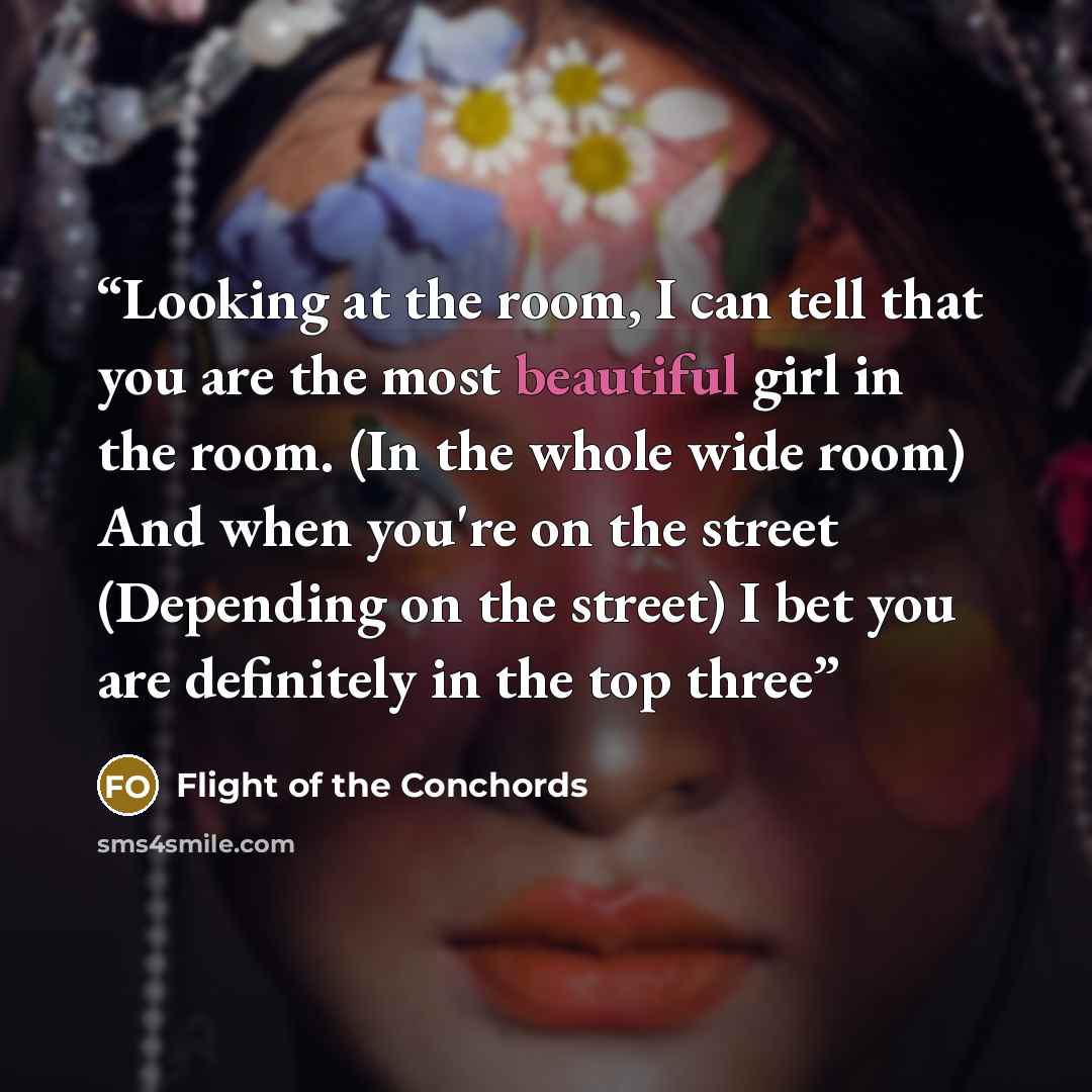 “Looking at the room, I can tell that you are the most beautiful girl in the room. (In the whole wide room) And when you're on the street (Depending on the street) I bet you are definitely in the top three” quote by Flight of the Conchords
