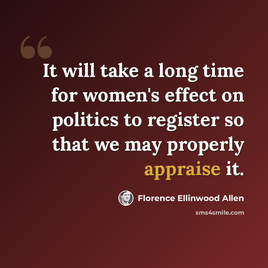 “It will take a long time for women's effect on politics to register so that we may properly appraise it.” quote by Florence Ellinwood Allen